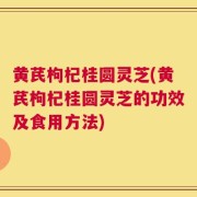 黄芪枸杞桂圆灵芝(黄芪枸杞桂圆灵芝的功效及食用方法)