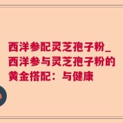 西洋参配灵芝孢子粉_西洋参与灵芝孢子粉的黄金搭配:与健康