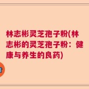 林志彬灵芝孢子粉(林志彬的灵芝孢子粉：健康与养生的良药)
