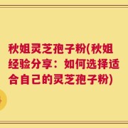 秋姐灵芝孢子粉(秋姐经验分享：如何选择适合自己的灵芝孢子粉)