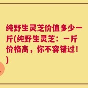 纯野生灵芝价值多少一斤(纯野生灵芝：一斤价格高，你不容错过！)