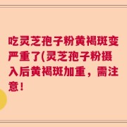 吃灵芝孢子粉黄褐斑变严重了(灵芝孢子粉摄入后黄褐斑加重，需注意！