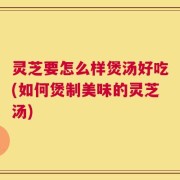 灵芝要怎么样煲汤好吃(如何煲制美味的灵芝汤)