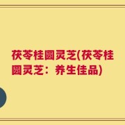 茯苓桂圆灵芝(茯苓桂圆灵芝：养生佳品)
