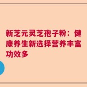 新芝元灵芝孢子粉：健康养生新选择营养丰富功效多