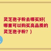 灵芝孢子粉去哪买好(哪里可以购买高品质的灵芝孢子粉？)