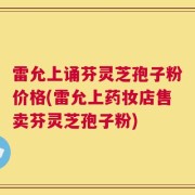 雷允上诵芬灵芝孢子粉价格(雷允上药妆店售卖芬灵芝孢子粉)