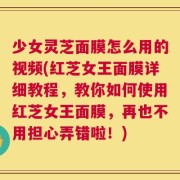 少女灵芝面膜怎么用的视频(红芝女王面膜详细教程，教你如何使用红芝女王面膜，再也不用担心弄错啦！)