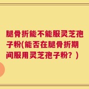 腿骨折能不能服灵芝孢子粉(能否在腿骨折期间服用灵芝孢子粉？)