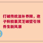 打破传统滋补界限，孢子粉胶囊灵芝破壁引领养生新风潮
