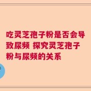 吃灵芝孢子粉是否会导致尿频 探究灵芝孢子粉与尿频的关系
