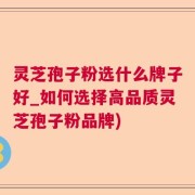 灵芝孢子粉选什么牌子好_如何选择高品质灵芝孢子粉品牌)