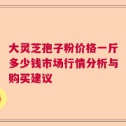 大灵芝孢子粉价格一斤多少钱市场行情分析与购买建议