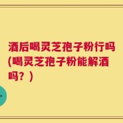 酒后喝灵芝孢子粉行吗(喝灵芝孢子粉能解酒吗？)