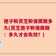 孢子粉灵芝粉保质期多久(灵芝孢子粉保质期：多久才会失效？)