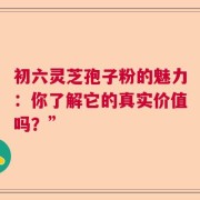初六灵芝孢子粉的魅力：你了解它的真实价值吗？”