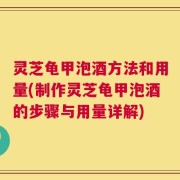 灵芝龟甲泡酒方法和用量(制作灵芝龟甲泡酒的步骤与用量详解)