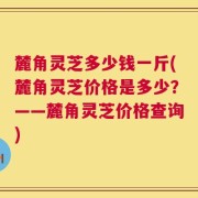 麓角灵芝多少钱一斤(麓角灵芝价格是多少？——麓角灵芝价格查询)