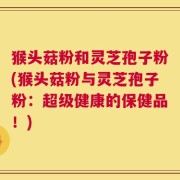 猴头菇粉和灵芝孢子粉(猴头菇粉与灵芝孢子粉：超级健康的保健品！)