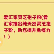 爱汇家灵芝孢子粉(爱汇家推出纯天然灵芝孢子粉，助您提升免疫力！)