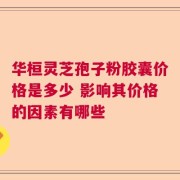 华桓灵芝孢子粉胶囊价格是多少 影响其价格的因素有哪些