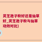 灵芝孢子粉好还是仙草好_灵芝孢子粉与仙草功效对比)