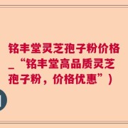 铭丰堂灵芝孢子粉价格_“铭丰堂高品质灵芝孢子粉，价格优惠”)