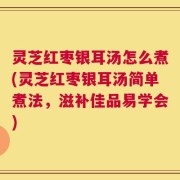 灵芝红枣银耳汤怎么煮(灵芝红枣银耳汤简单煮法，滋补佳品易学会)