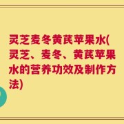 灵芝麦冬黄芪苹果水(灵芝、麦冬、黄芪苹果水的营养功效及制作方法)