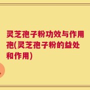 灵芝孢子粉功效与作用孢(灵芝孢子粉的益处和作用)