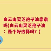 白云山灵芝孢子油靠谱吗(白云山灵芝孢子油：是个好选择吗？)