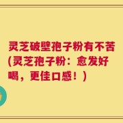 灵芝破壁孢子粉有不苦(灵芝孢子粉：愈发好喝，更佳口感！)