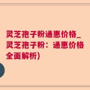灵芝孢子粉通惠价格_灵芝孢子粉:通惠价格全面解析)
