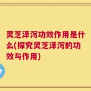 灵芝泽泻功效作用是什么(探究灵芝泽泻的功效与作用)