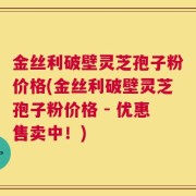 金丝利破壁灵芝孢子粉价格(金丝利破壁灵芝孢子粉价格 - 优惠售卖中！)
