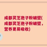 成都灵芝孢子粉破壁(成都灵芝孢子粉破壁，营养更易吸收)