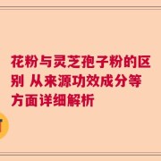 花粉与灵芝孢子粉的区别 从来源功效成分等方面详细解析