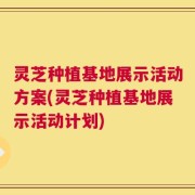 灵芝种植基地展示活动方案(灵芝种植基地展示活动计划)