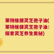 莱特维健灵芝孢子油(莱特维健灵芝孢子油：探索灵芝养生奥秘)