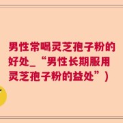 男性常喝灵芝孢子粉的好处_“男性长期服用灵芝孢子粉的益处”)