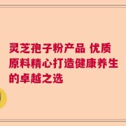 灵芝孢子粉产品 优质原料精心打造健康养生的卓越之选
