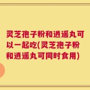 灵芝孢子粉和逍遥丸可以一起吃(灵芝孢子粉和逍遥丸可同时食用)