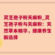灵芝孢子粉天麻粉_灵芝孢子粉与天麻粉：天然草本精华，健康养生新选择
