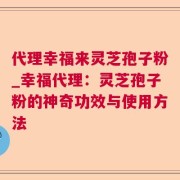 代理幸福来灵芝孢子粉_幸福代理：灵芝孢子粉的神奇功效与使用方法
