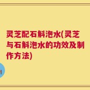灵芝配石斛泡水(灵芝与石斛泡水的功效及制作方法)