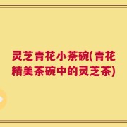 灵芝青花小茶碗(青花精美茶碗中的灵芝茶)