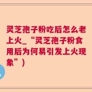 灵芝孢子粉吃后怎么老上火_“灵芝孢子粉食用后为何易引发上火现象”)