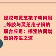 蜂胶与灵芝孢子粉同服_蜂胶与灵芝孢子粉的联合应用:探索协同增效的养生之道