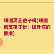 硕圆灵芝孢子粉(硕圆灵芝孢子粉：提升你的健康)