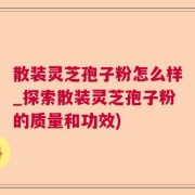散装灵芝孢子粉怎么样_探索散装灵芝孢子粉的质量和功效)